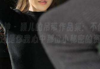克拉女神 - 颖儿的吊带作品集：不仅是吊带，还是你我心中那份小秘密的资源！