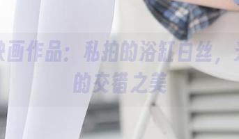 兔玩映画作品：私拍的浴缸白丝，光和影的交错之美
